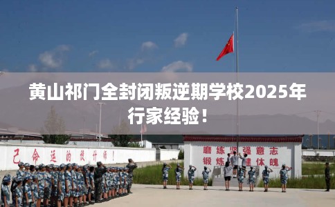黄山祁门全封闭叛逆期学校2025年行家经验！