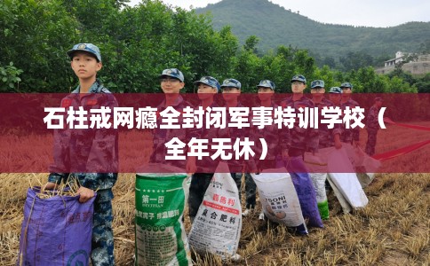 石柱戒网瘾全封闭军事特训学校(全年无休) 石柱戒网瘾全封闭军事特训学校(全年无休)