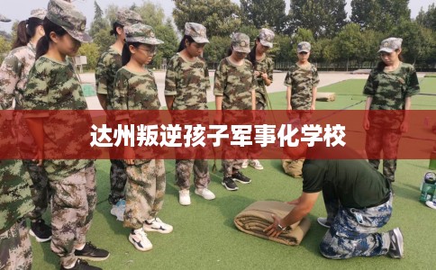 达州叛逆孩子军事化学校
