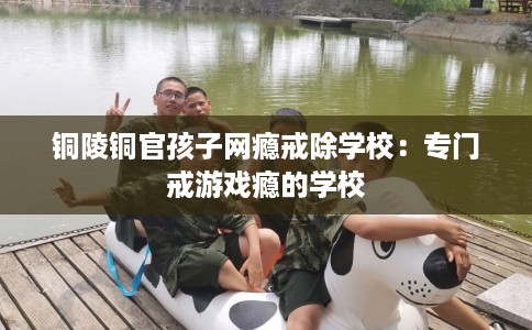 铜陵铜官孩子网瘾戒除学校:专门戒游戏瘾的学校 铜陵铜官孩子网瘾戒除学校:专门戒游戏瘾的学校