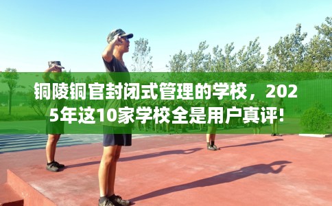 铜陵铜官封闭式管理的学校，2025年这10家学校全是用户真评!