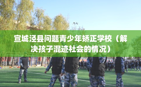 宣城泾县问题青少年矫正学校(解决孩子混迹社会的情况) 宣城泾县问题青少年矫正学校(解决孩子混迹社会的情况)