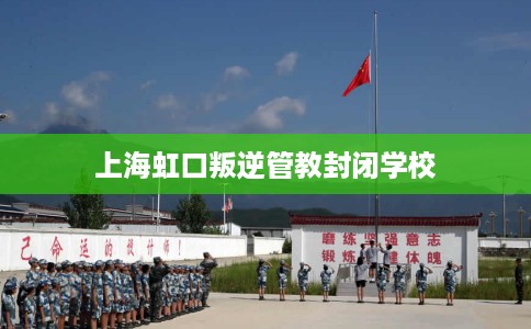 上海虹口叛逆管教封闭学校