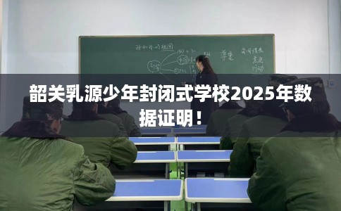 韶关乳源少年封闭式学校2025年数据证明！