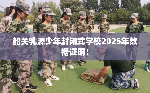 韶关乳源少年封闭式学校2025年数据证明！