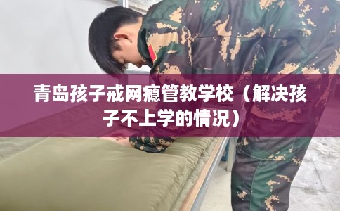 青岛孩子戒网瘾管教学校（解决孩子不上学的情况）