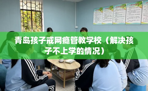 青岛孩子戒网瘾管教学校（解决孩子不上学的情况）