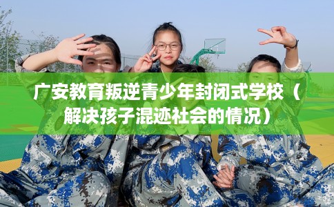 广安教育叛逆青少年封闭式学校（解决孩子混迹社会的情况）
