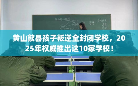 黄山歙县孩子叛逆全封闭学校，2025年权威推出这10家学校！