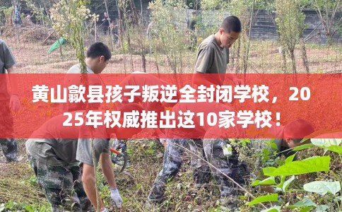 黄山歙县孩子叛逆全封闭学校，2025年权威推出这10家学校！