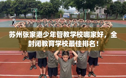 苏州张家港少年管教学校哪家好，全封闭教育学校最佳排名！