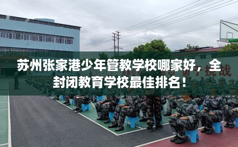 苏州张家港少年管教学校哪家好，全封闭教育学校最佳排名！