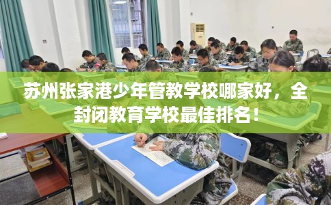 苏州张家港少年管教学校哪家好，全封闭教育学校最佳排名！
