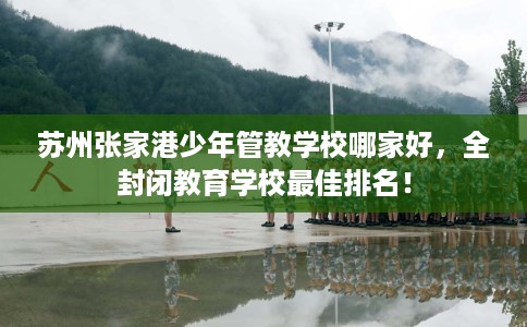 苏州张家港少年管教学校哪家好，全封闭教育学校最佳排名！