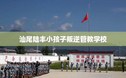 汕尾陆丰小孩子叛逆管教学校 汕尾陆丰小孩子叛逆管教学校