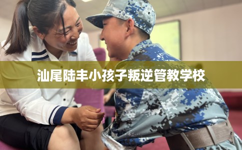 汕尾陆丰小孩子叛逆管教学校 汕尾陆丰小孩子叛逆管教学校