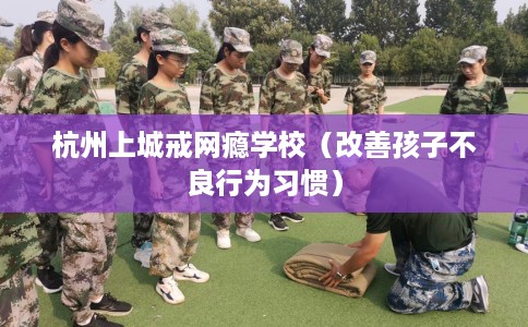 杭州上城戒网瘾学校（改善孩子不良行为习惯）