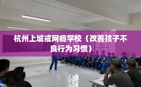 杭州上城戒网瘾学校（改善孩子不良行为习惯）