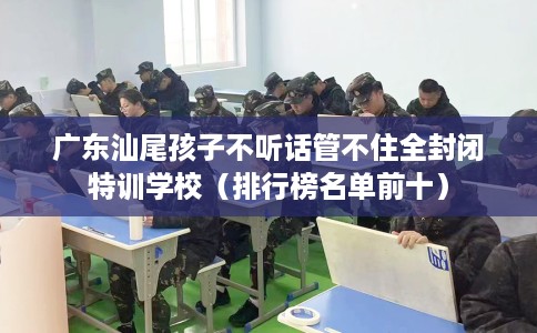 广东汕尾孩子不听话管不住全封闭特训学校（排行榜名单前十）