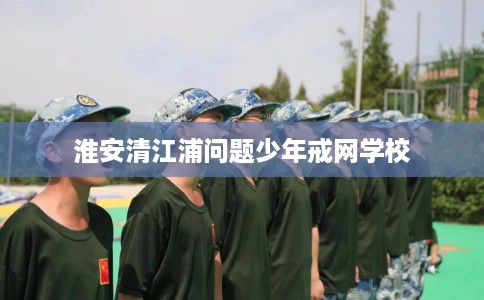 淮安清江浦问题少年戒网学校