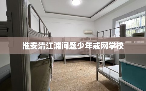 淮安清江浦问题少年戒网学校