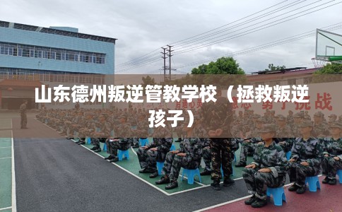 山东德州叛逆管教学校（拯救叛逆孩子）