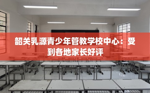 韶关乳源青少年管教学校中心：受到各地家长好评