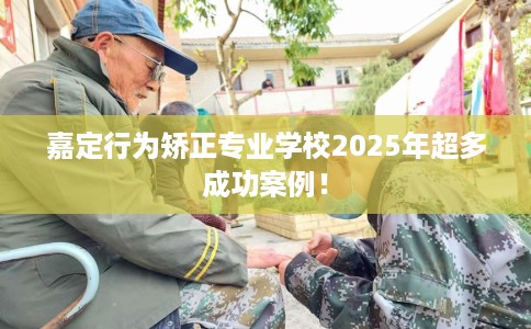 嘉定行为矫正专业学校2025年超多成功案例！