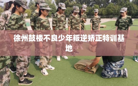 徐州鼓楼不良少年叛逆矫正特训基地