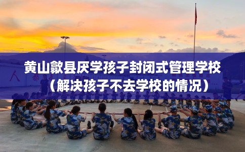 黄山歙县厌学孩子封闭式管理学校(解决孩子不去学校的情况) 黄山歙县厌学孩子封闭式管理学校(解决孩子不去学校的情况)