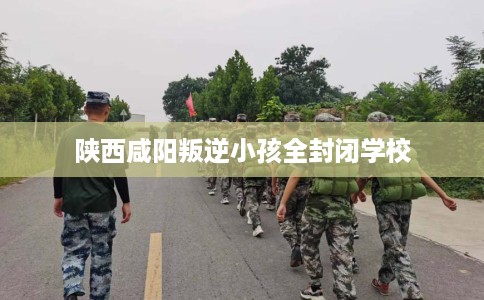 陕西咸阳叛逆小孩全封闭学校