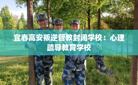 宜春高安叛逆管教封闭学校:心理疏导教育学校 宜春高安叛逆管教封闭学校:心理疏导教育学校