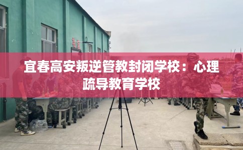 宜春高安叛逆管教封闭学校:心理疏导教育学校 宜春高安叛逆管教封闭学校:心理疏导教育学校