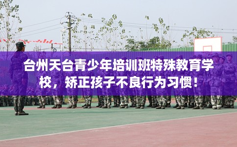 台州天台青少年培训班特殊教育学校，矫正孩子不良行为习惯！