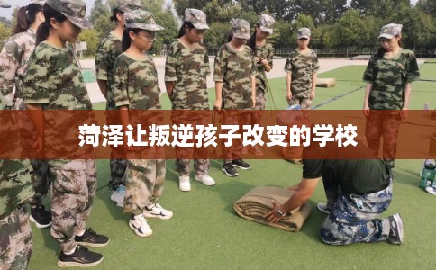 菏泽让叛逆孩子改变的学校