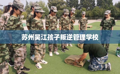 苏州吴江孩子叛逆管理学校