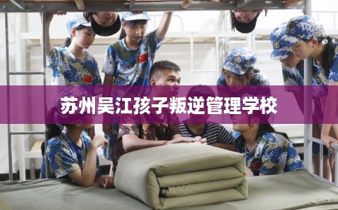 苏州吴江孩子叛逆管理学校