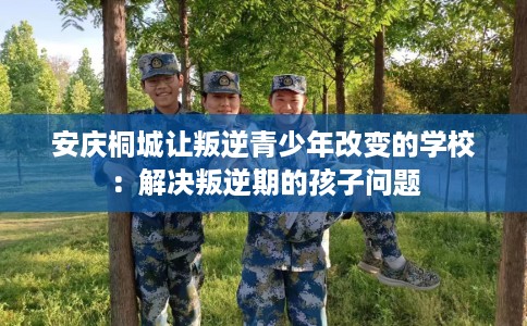 安庆桐城让叛逆青少年改变的学校：解决叛逆期的孩子问题