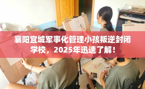 襄阳宜城军事化管理小孩叛逆封闭学校，2025年迅速了解！