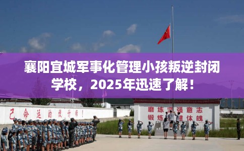 襄阳宜城军事化管理小孩叛逆封闭学校，2025年迅速了解！