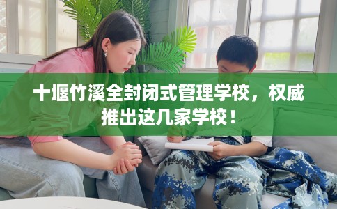 十堰竹溪全封闭式管理学校，权威推出这几家学校！