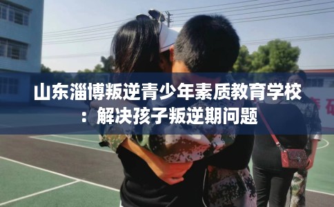山东淄博叛逆青少年素质教育学校：解决孩子叛逆期问题