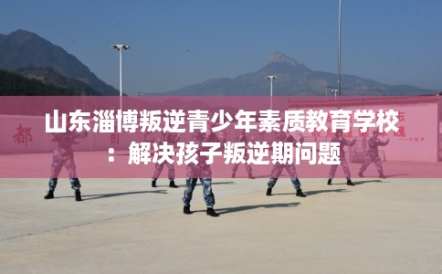 山东淄博叛逆青少年素质教育学校：解决孩子叛逆期问题