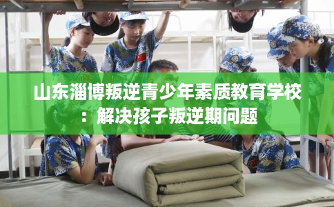 山东淄博叛逆青少年素质教育学校：解决孩子叛逆期问题