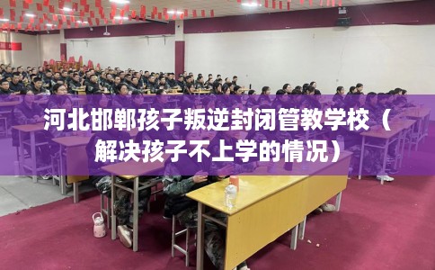 河北邯郸孩子叛逆封闭管教学校(解决孩子不上学的情况) 河北邯郸孩子叛逆封闭管教学校(解决孩子不上学的情况)