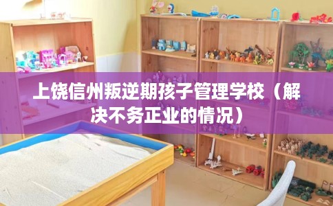 上饶信州叛逆期孩子管理学校（解决不务正业的情况）