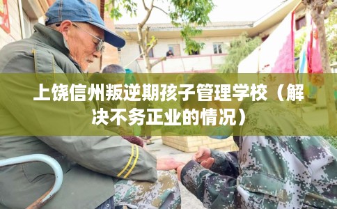 上饶信州叛逆期孩子管理学校（解决不务正业的情况）