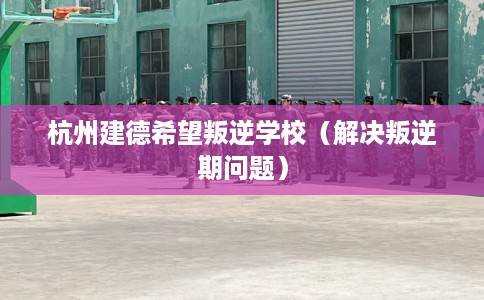 杭州建德希望叛逆学校（解决叛逆期问题）