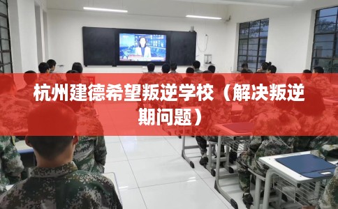 杭州建德希望叛逆学校（解决叛逆期问题）