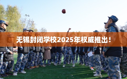 无锡封闭学校2025年权威推出！